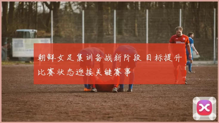 朝鲜女足集训备战新阶段 目标提升比赛状态迎接关键赛事