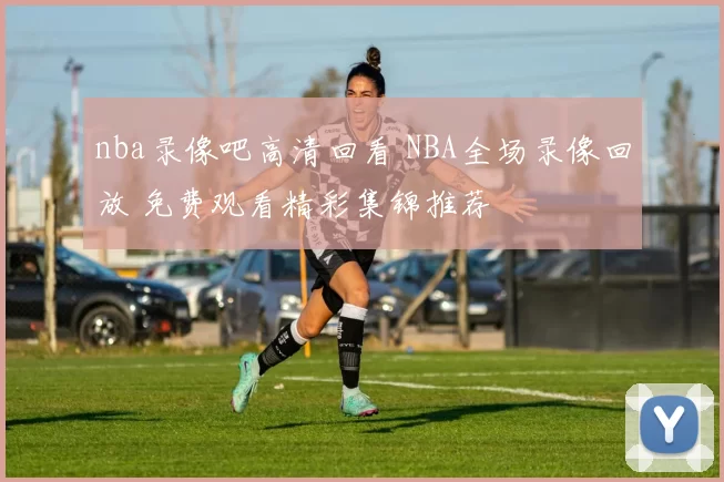 nba录像吧高清回看 NBA全场录像回放 免费观看精彩集锦推荐