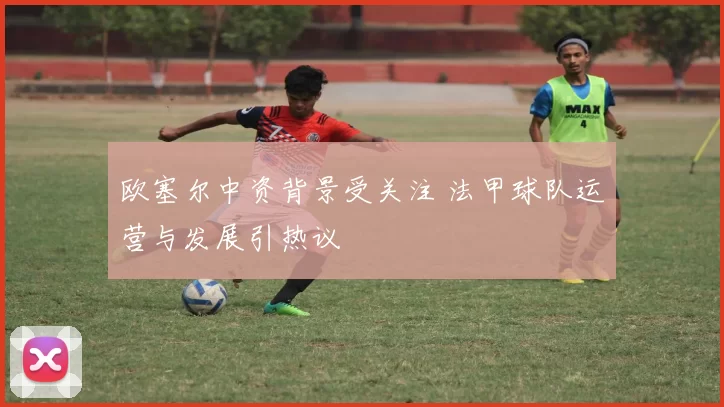 欧塞尔中资背景受关注 法甲球队运营与发展引热议