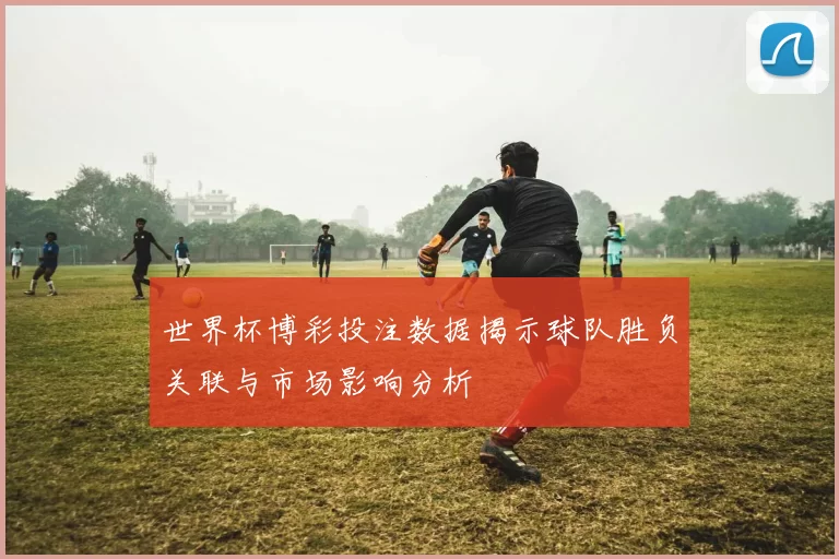 世界杯博彩投注数据揭示球队胜负关联与市场影响分析