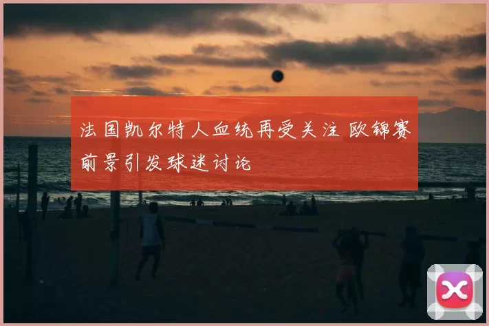 法国凯尔特人血统再受关注 欧锦赛前景引发球迷讨论