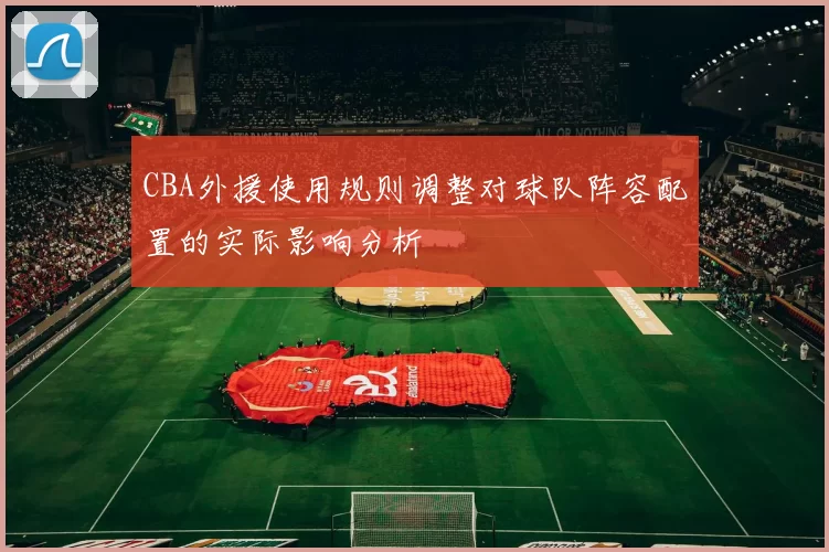 CBA外援使用规则调整对球队阵容配置的实际影响分析