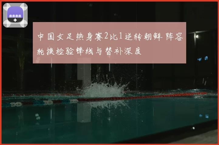 中国女足热身赛2比1逆转朝鲜 阵容轮换检验锋线与替补深度