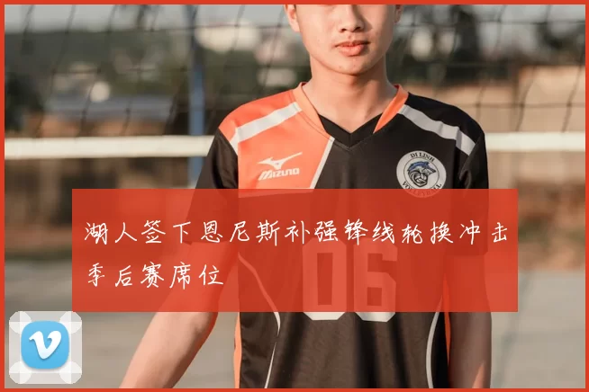 湖人签下恩尼斯补强锋线轮换冲击季后赛席位