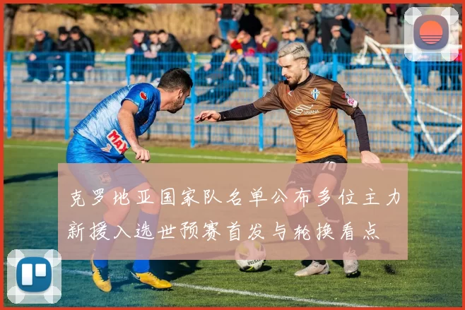 克罗地亚国家队名单公布多位主力新援入选世预赛首发与轮换看点