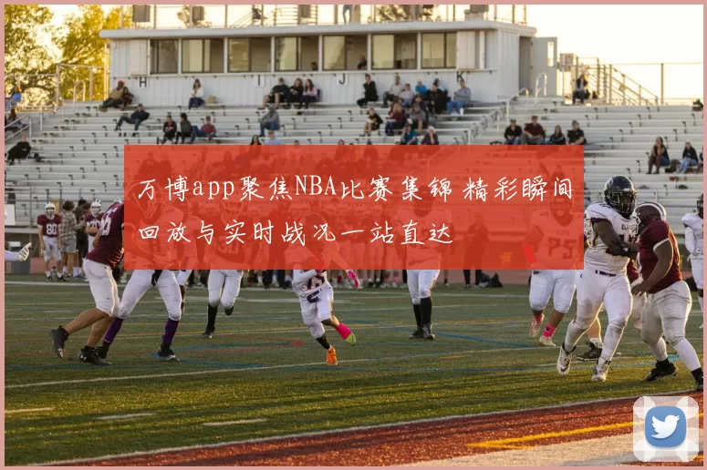 万博app聚焦NBA比赛集锦 精彩瞬间回放与实时战况一站直达