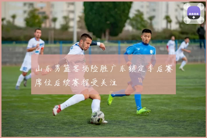 山东男篮客场险胜广东锁定季后赛席位后续赛程受关注