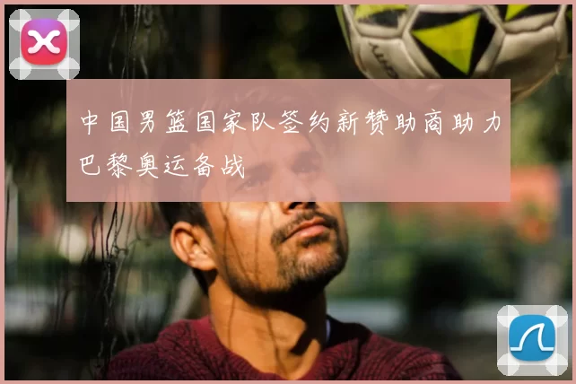 中国男篮国家队签约新赞助商助力巴黎奥运备战