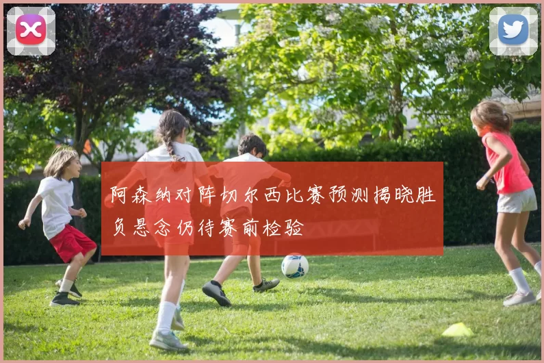 阿森纳对阵切尔西比赛预测揭晓胜负悬念仍待赛前检验