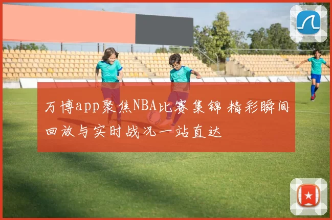 万博app聚焦NBA比赛集锦 精彩瞬间回放与实时战况一站直达