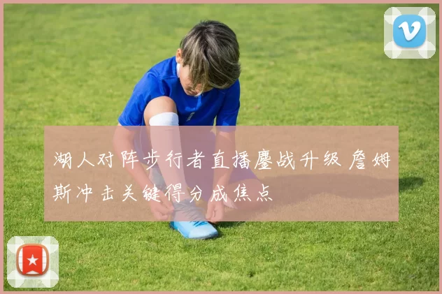 湖人对阵步行者直播鏖战升级 詹姆斯冲击关键得分成焦点