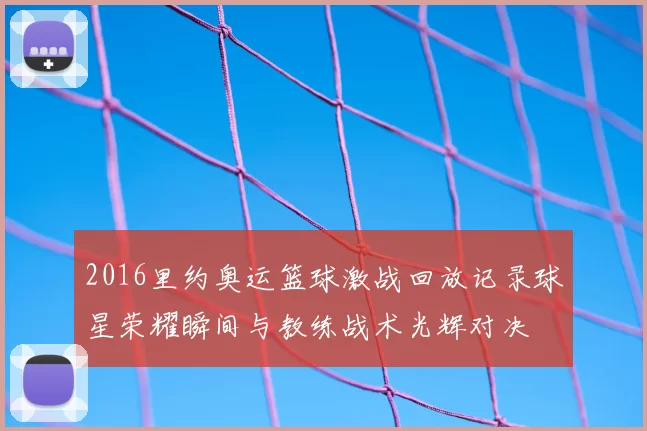 2016里约奥运篮球激战回放记录球星荣耀瞬间与教练战术光辉对决