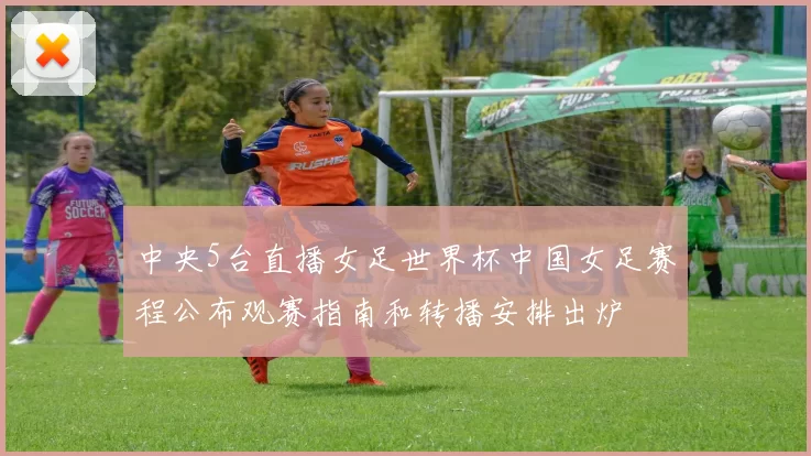 中央5台直播女足世界杯中国女足赛程公布观赛指南和转播安排出炉
