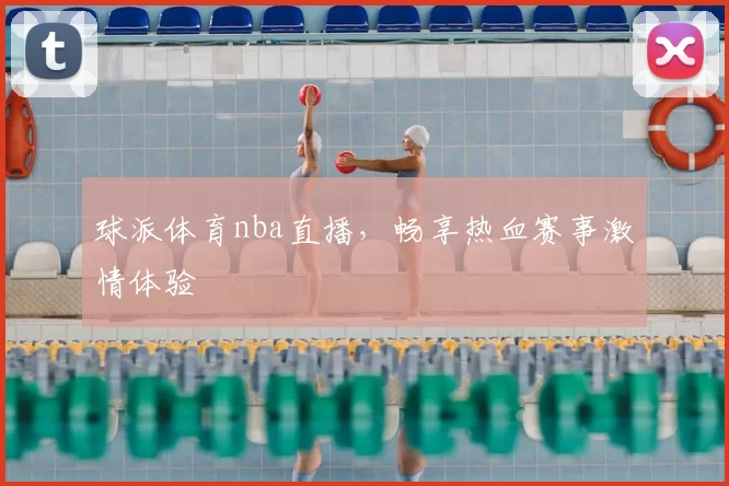 球派体育nba直播，畅享热血赛事激情体验