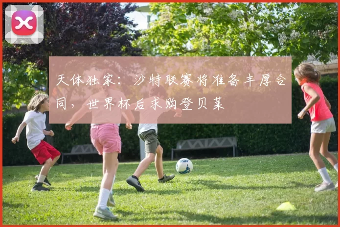 天体独家：沙特联赛将准备丰厚合同，世界杯后求购登贝莱