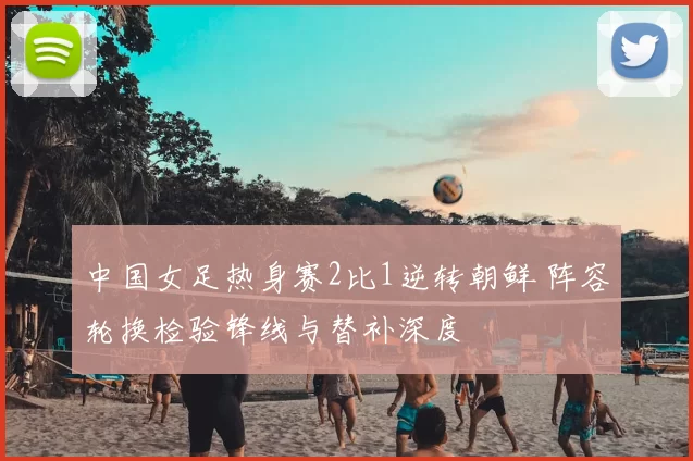 中国女足热身赛2比1逆转朝鲜 阵容轮换检验锋线与替补深度