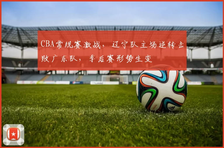 CBA常规赛激战，辽宁队主场逆转击败广东队，季后赛形势生变