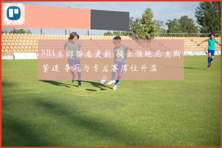 NBA东部排名更新 骑士领跑尼克斯紧追 争冠与季后赛席位升温