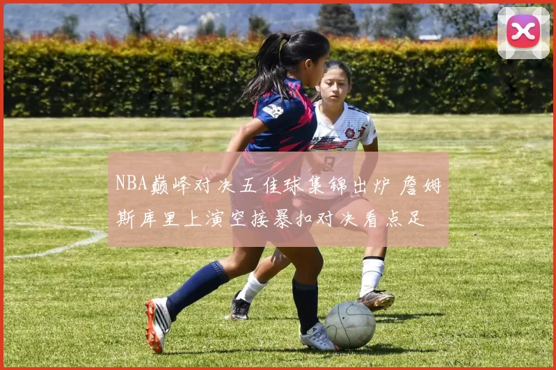 NBA巅峰对决五佳球集锦出炉 詹姆斯库里上演空接暴扣对决看点足