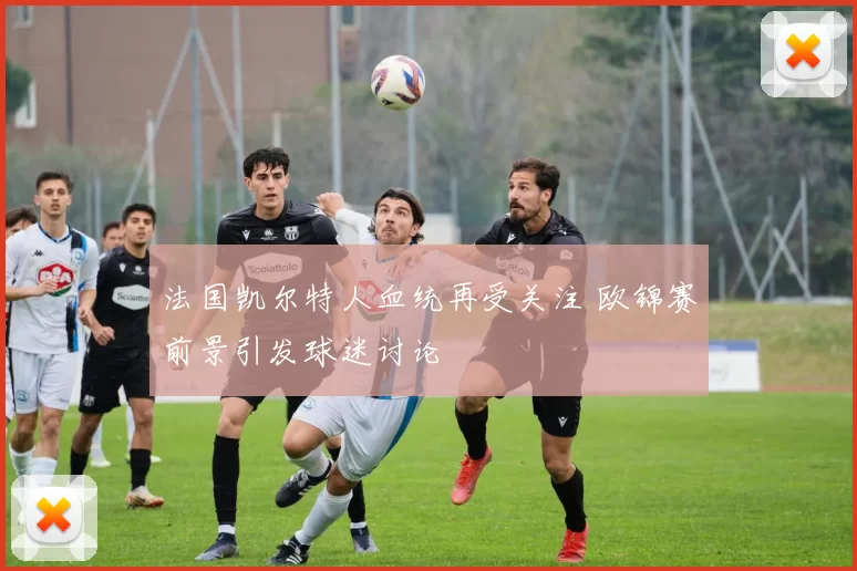 法国凯尔特人血统再受关注 欧锦赛前景引发球迷讨论