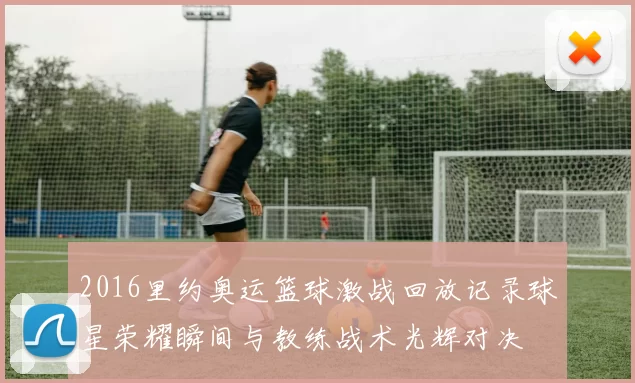 2016里约奥运篮球激战回放记录球星荣耀瞬间与教练战术光辉对决