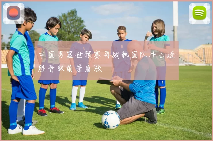 中国男篮世预赛再战韩国队冲击连胜晋级前景看涨