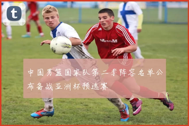 中国男篮国家队第二季阵容名单公布备战亚洲杯预选赛