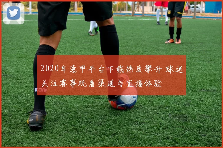 2020年意甲平台下载热度攀升 球迷关注赛事观看渠道与直播体验