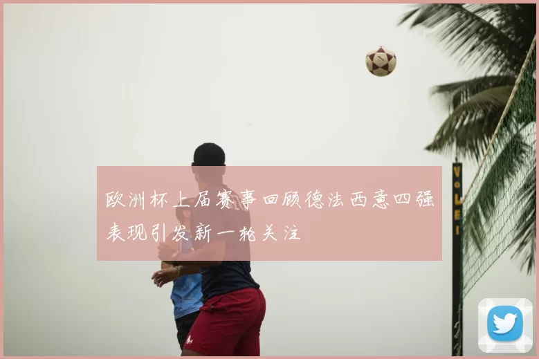 欧洲杯上届赛事回顾德法西意四强表现引发新一轮关注