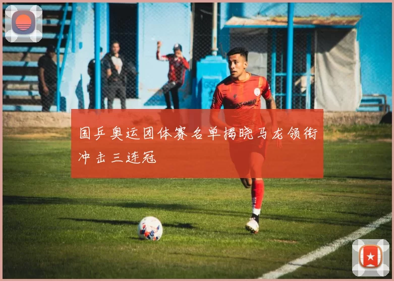 国乒奥运团体赛名单揭晓马龙领衔冲击三连冠