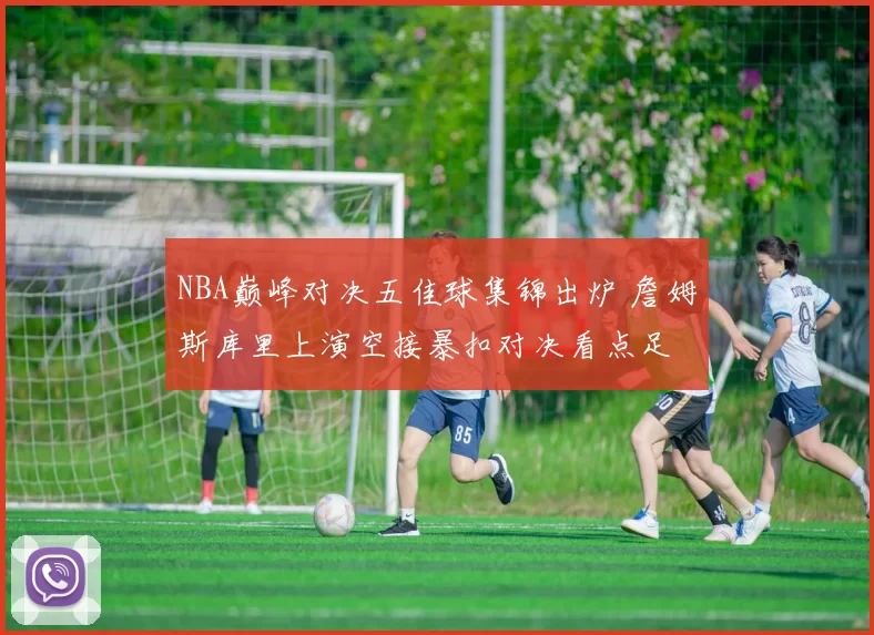NBA巅峰对决五佳球集锦出炉 詹姆斯库里上演空接暴扣对决看点足