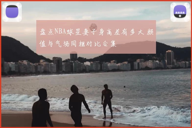盘点NBA球星妻子身高差有多大 颜值与气场同框对比合集