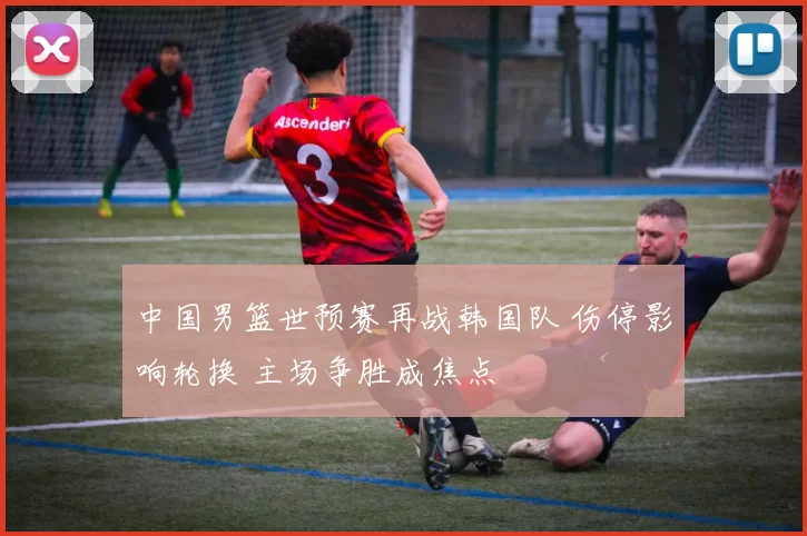 中国男篮世预赛再战韩国队 伤停影响轮换 主场争胜成焦点