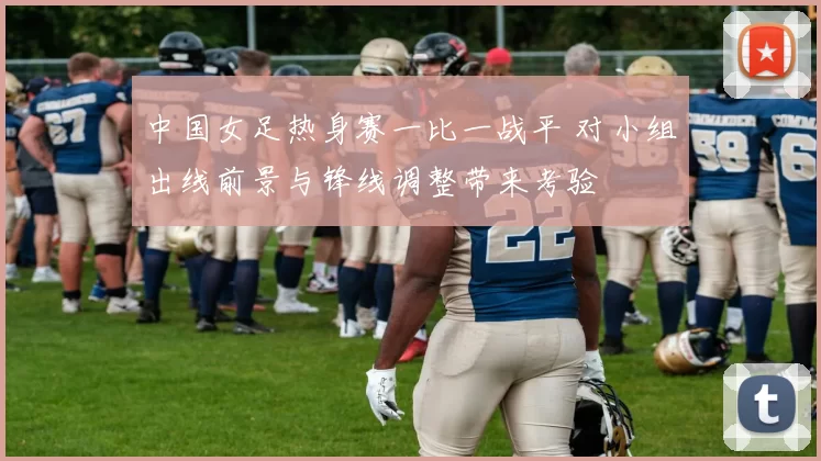 中国女足热身赛一比一战平 对小组出线前景与锋线调整带来考验