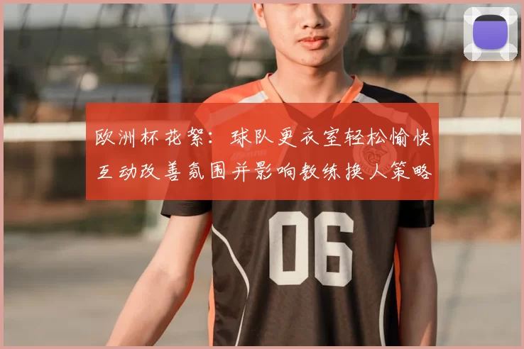 欧洲杯花絮：球队更衣室轻松愉快互动改善氛围并影响教练换人策略