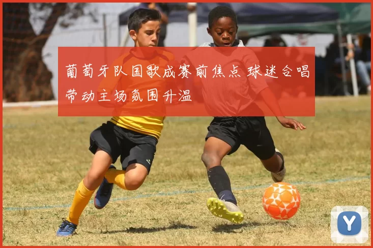 葡萄牙队国歌成赛前焦点 球迷合唱带动主场氛围升温