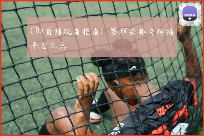 CBA直播观看指南：赛程安排与转播平台汇总