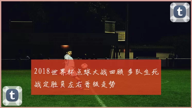 2018世界杯点球大战回顾 多队生死战定胜负左右晋级走势