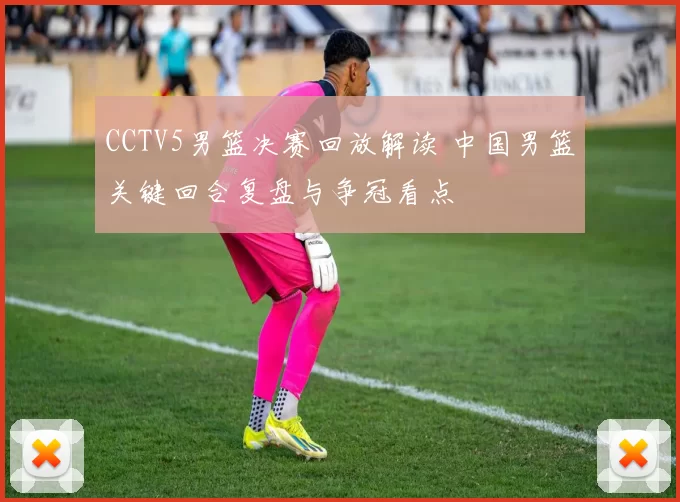 CCTV5男篮决赛回放解读 中国男篮关键回合复盘与争冠看点