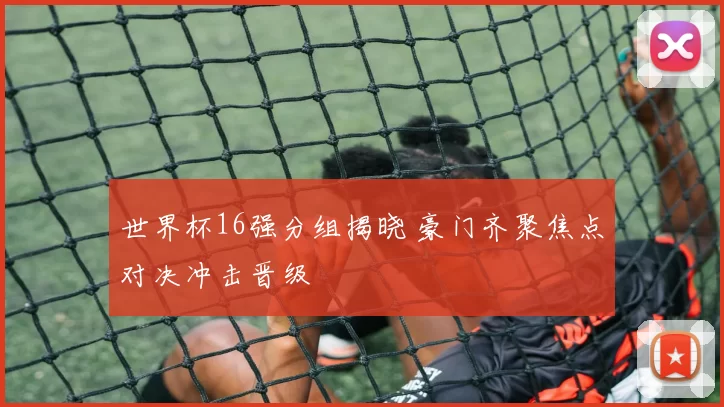 世界杯16强分组揭晓 豪门齐聚焦点对决冲击晋级