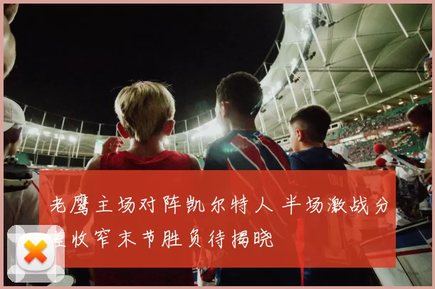 老鹰主场对阵凯尔特人 半场激战分差收窄末节胜负待揭晓