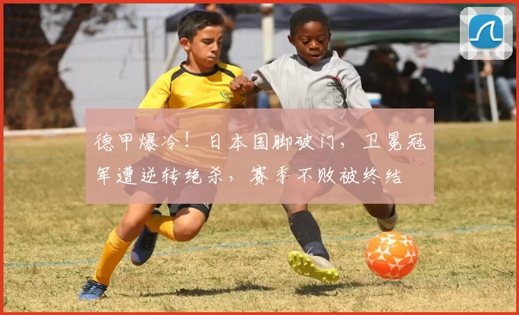 德甲爆冷！日本国脚破门，卫冕冠军遭逆转绝杀，赛季不败被终结
