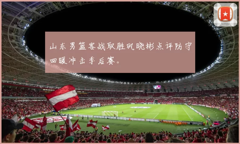 山东男篮客战取胜巩晓彬点评防守回暖冲击季后赛。