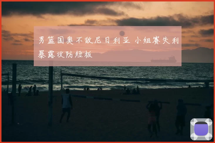 男篮国奥不敌尼日利亚 小组赛失利暴露攻防短板