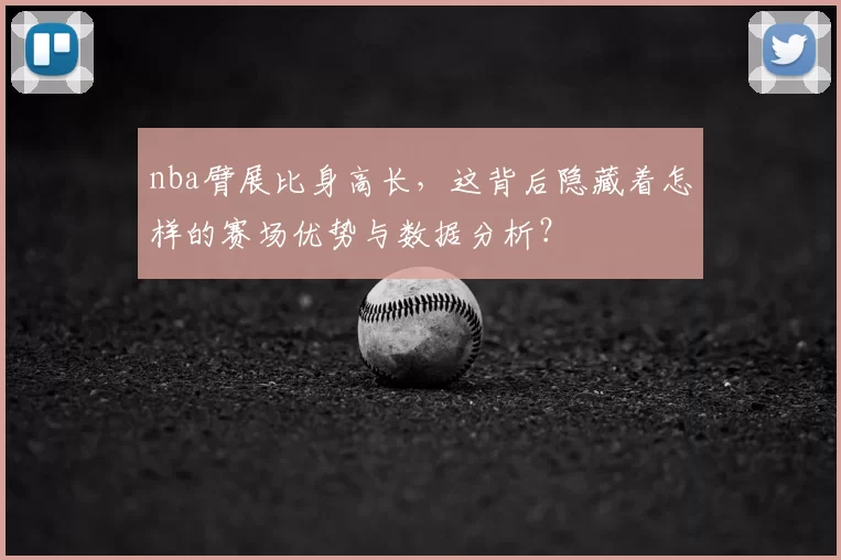 nba臂展比身高长，这背后隐藏着怎样的赛场优势与数据分析？