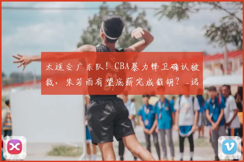 太适合广东队！CBA暴力锋卫确认被裁，朱芳雨有望底薪完成截胡？_诺威尔_山西队_外援