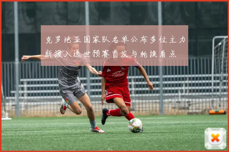 克罗地亚国家队名单公布多位主力新援入选世预赛首发与轮换看点