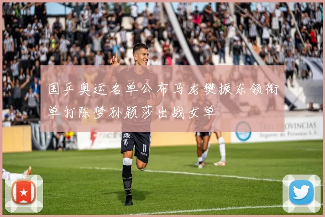 国乒奥运名单公布马龙樊振东领衔单打陈梦孙颖莎出战女单