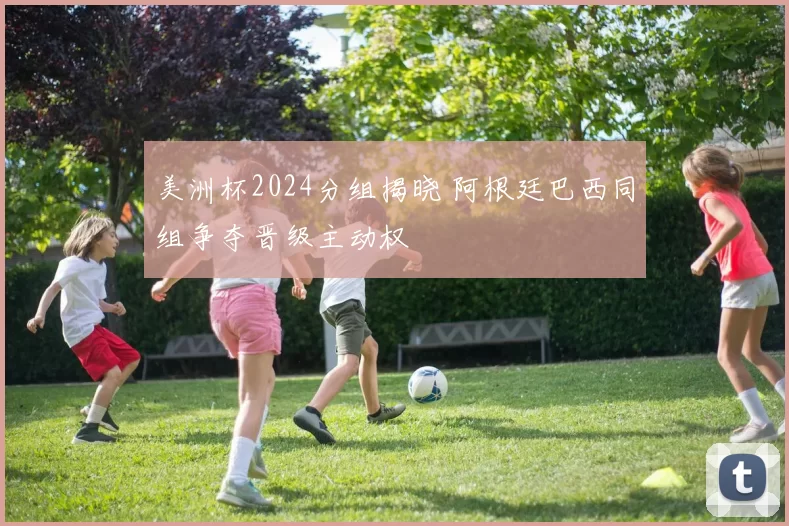 美洲杯2024分组揭晓 阿根廷巴西同组争夺晋级主动权