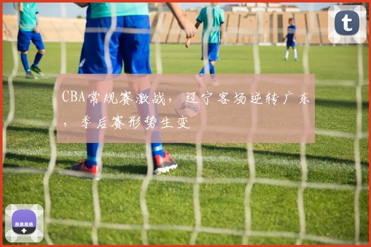 CBA常规赛激战，辽宁客场逆转广东，季后赛形势生变